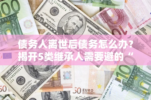 北京债务人离世后债务怎么办？揭开5类继承人需要避的“坑”