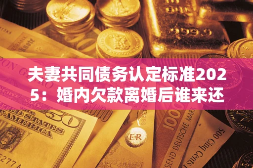 北京夫妻共同债务认定标准2025：婚内欠款离婚后谁来还？