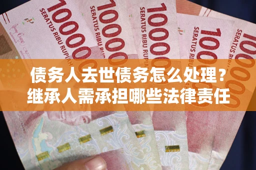 北京债务人去世债务怎么处理？继承人需承担哪些法律责任？