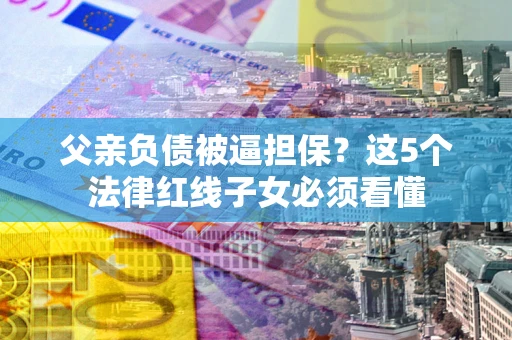北京父亲负债被逼担保？这5个法律红线子女必须看懂